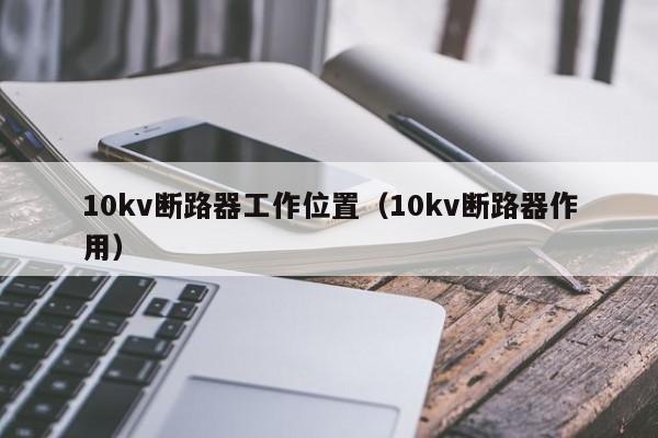 10kv断路器工作位置（10kv断路器作用）-第1张图片-威尼斯澳门人(亚洲)第一品牌-欢迎莅临