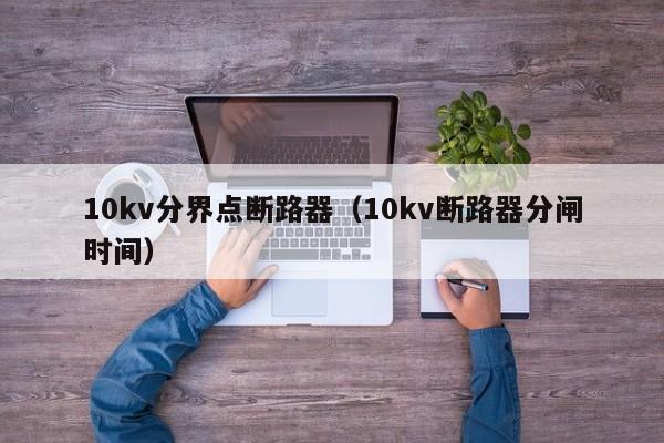 10kv分界点断路器（10kv断路器分闸时间）-第1张图片-威尼斯澳门人(亚洲)第一品牌-欢迎莅临