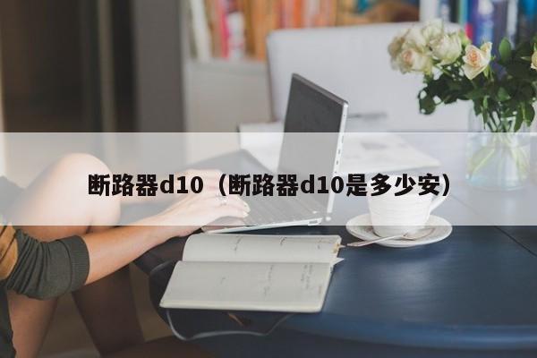 断路器d10（断路器d10是多少安）-第1张图片-威尼斯澳门人(亚洲)第一品牌-欢迎莅临