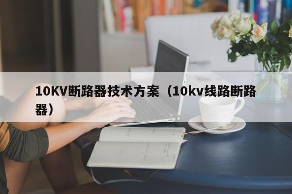 10KV断路器技术方案（10kv线路断路器）-第1张图片-威尼斯澳门人(亚洲)第一品牌-欢迎莅临