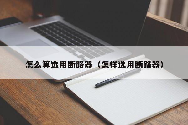 怎么算选用断路器（怎样选用断路器）-第1张图片-威尼斯澳门人(亚洲)第一品牌-欢迎莅临