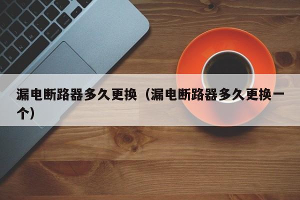 漏电断路器多久更换（漏电断路器多久更换一个）-第1张图片-威尼斯澳门人(亚洲)第一品牌-欢迎莅临