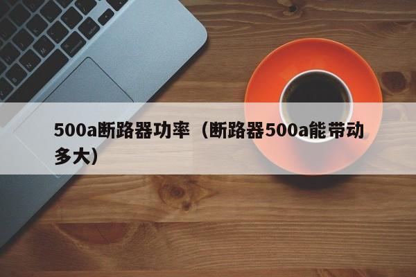 500a断路器功率（断路器500a能带动多大）-第1张图片-威尼斯澳门人(亚洲)第一品牌-欢迎莅临