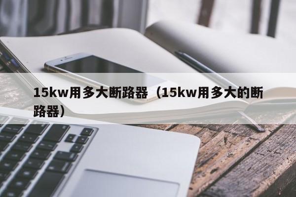 15kw用多大断路器（15kw用多大的断路器）-第1张图片-威尼斯澳门人(亚洲)第一品牌-欢迎莅临